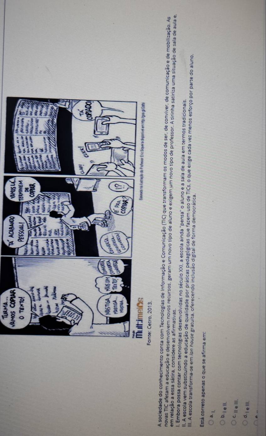 Turma...
A sociedade do conhecimento conta com Tecnologias de Informação e Comunicação (TIC) que transformam os modos de ser, de conviver, de comunicação e de mobilização. As
novas TIC afetam a educação e desenvolvem novos recursos, geram um novo tipo de aluno e exigem um novo tipo de professor. A tirinha satiriza uma situação de sala de aula e,
em relação a essa sátira, considere as afirmativas.
I. Embora possa contar com tecnologias desenvolvidas no século XXI, a escola ainda 'pensa' o aluno e a sala de aula em termos tradicionais.
II. A escola vem substituindo a educação de qualidade por práticas pedagógicas que fazem uso de TICs, o que exige cada vez menos esforço por parte do aluno.
III. A escola transforma-se em Ion house gratuita, oferecendo inclusão digital de forma democrática.
Está correto apenas o que se afirma em:
8- 1.
b·lell.
C.ⅢeⅢ.
d.IeⅢIl.
A ,