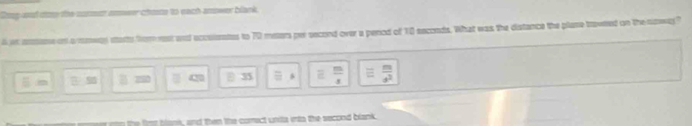 Ging-od dzo the cormet omwer choe to each amower blank.
l at ammee ont a ramwny starts from rest and accusentes to 70 meters per second over a penod of 10 seconds. What was the distance the plase traweed on the naay?
430 [ 35 frac 8  m/d^2 
the fmt blen, and then the comect ustits into the second blank