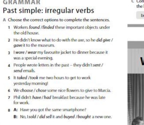 GRAMMAR 
Con 
the 
Past simple: irregular verbs 
b 
A Choose the correct options to complete the sentences. 
1 Workers found /finded these important objects under 
the old house. 
2 He didn't know what to do with the axe, so he did give / 
gaveit to the museum. 
3 I wore / wear my favourite jacket to dinner because it 
was a special evening. 
4 People wrote letters in the past - they didn't sent / 
send emails. 
5 It taked /took me two hours to get to work 
yesterday morning! 
6 We choose / chose some nice flowers to give to Marcia. 
7 Phil didn't have / had breakfast because he was late 
for work. 
8 A: Have you got the same smartphone? 
B: No, I sold / did sell it and buyed /bought a new one.