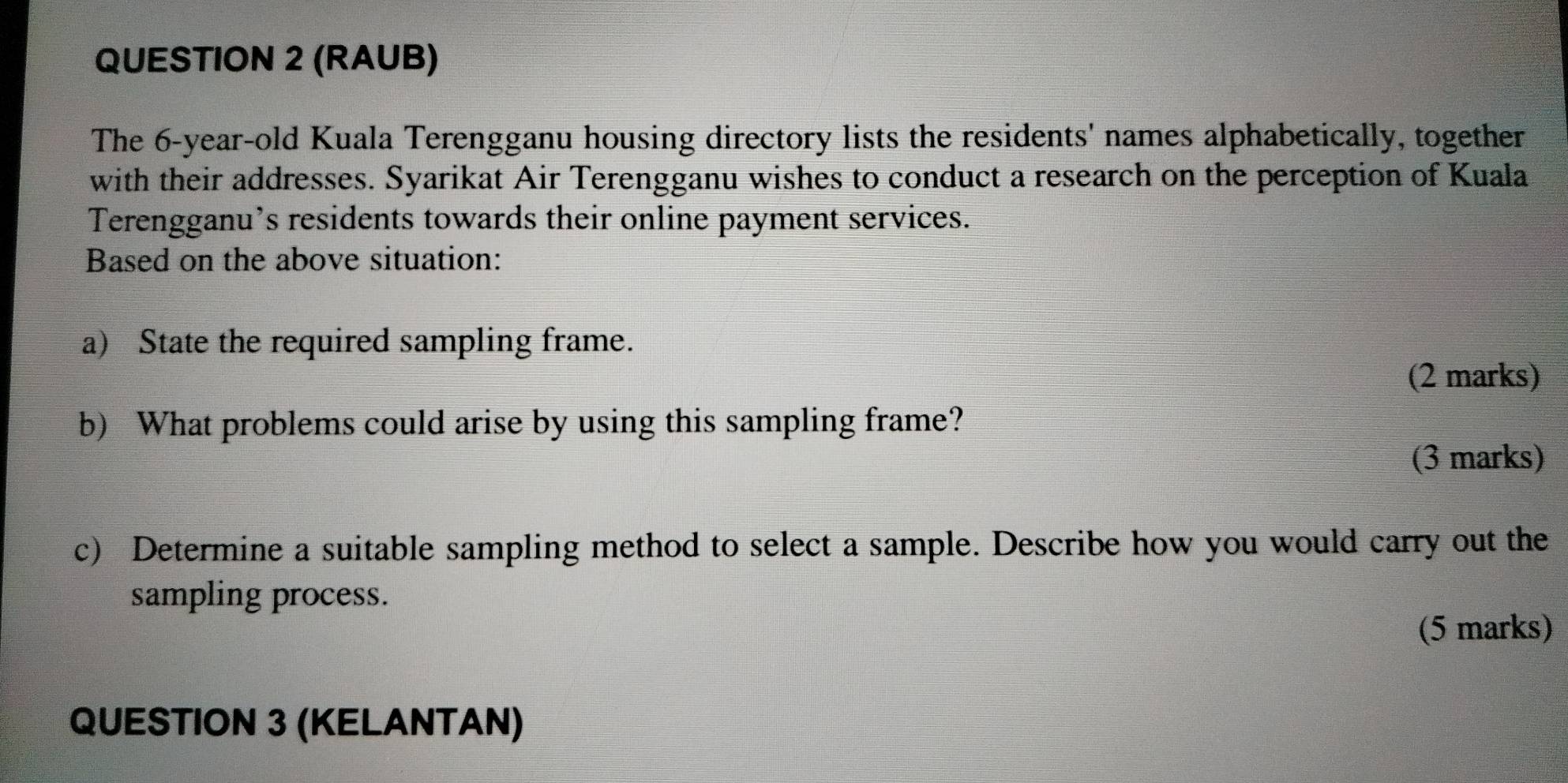 (RAUB) 
The 6-year-old Kuala Terengganu housing directory lists the residents' names alphabetically, together 
with their addresses. Syarikat Air Terengganu wishes to conduct a research on the perception of Kuala 
Terengganu’s residents towards their online payment services. 
Based on the above situation: 
a) State the required sampling frame. 
(2 marks) 
b) What problems could arise by using this sampling frame? 
(3 marks) 
c) Determine a suitable sampling method to select a sample. Describe how you would carry out the 
sampling process. 
(5 marks) 
QUESTION 3 (KELANTAN)