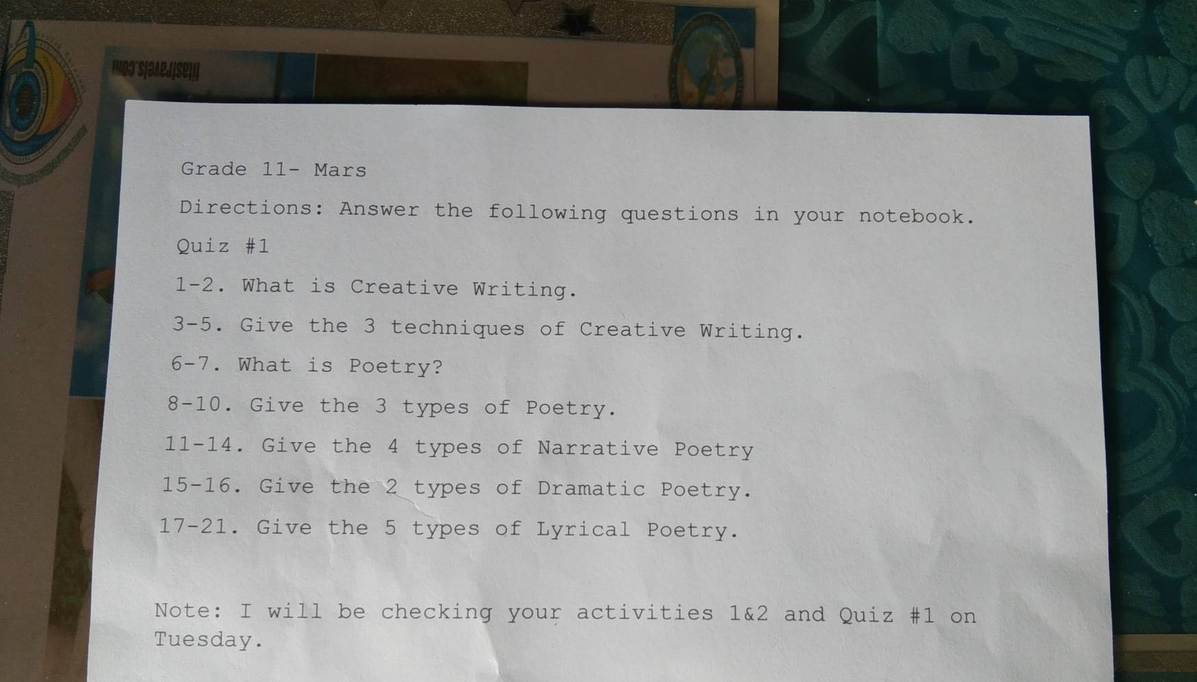 HO3'S|3APJ[SE][] 
Grade 11- Mars 
Directions: Answer the following questions in your notebook. 
Quiz #1 
1-2. What is Creative Writing. 
3-5. Give the 3 techniques of Creative Writing. 
6-7. What is Poetry? 
8-10. Give the 3 types of Poetry. 
11-14. Give the 4 types of Narrative Poetry 
15-16. Give the 2 types of Dramatic Poetry. 
17-21. Give the 5 types of Lyrical Poetry. 
Note: I will be checking your activities 1&2 and Quiz #1 on 
Tuesday.