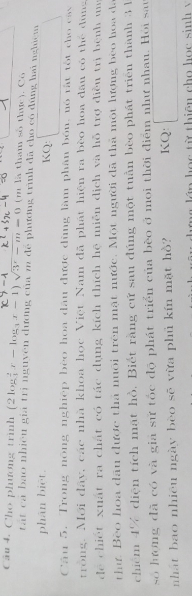 Cho phương trình (2log _3^(2x-log _3)x-1)sqrt(3^x-m)=0 (m là tham số thực). Có 
tất cả bao nhiêu giá trị nguyên dương của m để phương trình đã cho có đúng hai nghiệm 
phân biệt. KQ: 
Câu 5. Trong nông nghiệp bèo hoa dâu được dùng làm phân bón, nó rất tốt cho cây 
trồng. Mới đây, các nhà khoa học Việt Nam đã phát hiện ra bèo hoa dâu có thể dùng 
dể chiết xuất ra chất có tác dụng kích thích hệ miễn dịch và hỗ trợ diều trị bệnh ung 
thư. Bèo hoa dâu được thả nuôi trên mặt nước. Một người đã thả một lượng bèo hoa đã 
chiếm 4% diện tích mặt hồ. Biết rằng cứ sau đúng một tuần bèo phát triển thành 3 1 
số hượng đã có và giả sử tốc độ phát triển của bèo ở mọi thời điểm như nhau. Hỏi sau 
nhất bao nhiêu ngày bèo sẽ vừa phủ kín mặt hồ? 
KQ: 
r g lớp học từ thiên cho học sinh v