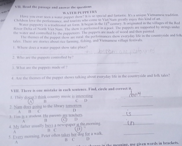 it feehs 
VH. Read the passage and answer the questions 
was n 
WATER PUPPETRY 
Have you ever seen a water puppet show? It is so special and fantastic. It's a unique Vietnamese tradition. 
thi Children love the performance, and tourists who come to Viet Nam greatly enjoy this kind of art. 
Water puppetry is a traditional art form. It began in the 11^(th) century. It originated in the villages of the Red 
River Delta of North Viet Nam. The show is performed in a pool. The puppets are supported by strings under 
the water and controlled by the puppeteers. The puppets are made of wood and then painted. 
The themes of the puppet show are rural: the performances show everyday life in the countryside and folk 
tales. There are stories about rice farming, fishing, and Vietnamese village festivals. 
1. Where does a water puppet show take place? 
_ 
2. Who are the puppets controlled by? 
_ 
3. What are the puppets made of ? 
_ 
4. Are the themes of the puppet shows talking about everyday life in the countryside and folk tales? 
_ 
VI. There is one mistake in each sentence. Find, circle and correct it. 
1. They doesn’t think country music is interesting 
_ 
B C D 
2. Nam does going to the library tomorrow 
_ 
A B C D 
3. Tim is a student. He parents are teachers. 
_ 
A B Q D 
4. My father usually buys a newspaper at the morning._ 
A 
B C D 
5. Every morning. Peter often takes her dog for a walk._ 
B C D 
A 
in the meaning, use given words in brackets.