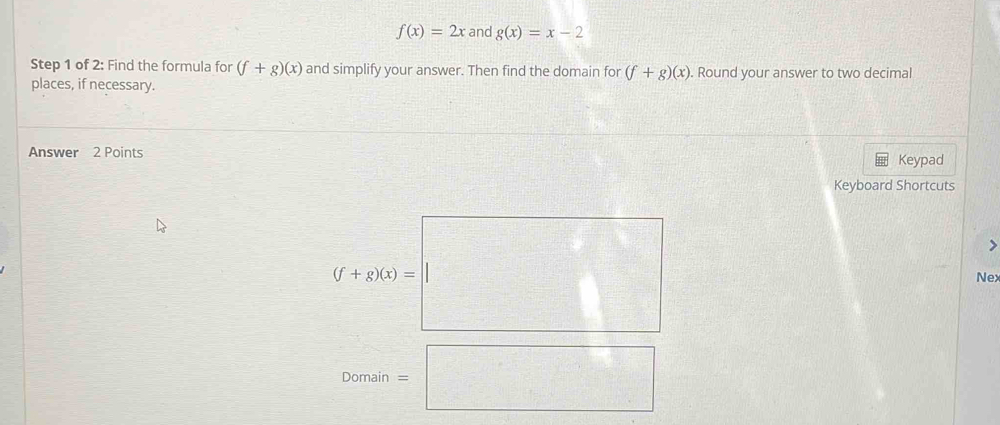 f(x)=2x and g(x)=x-2
Step 1 of 2: Find the formula for (f+g)(x) and simplify your answer. Then find the domain for (f+g)(x). Round your answer to two decimal 
places, if necessary. 
Answer 2 Points Keypad 
Keyboard Shortcuts 
>
(f+200)=□ Nex 
Domain =□