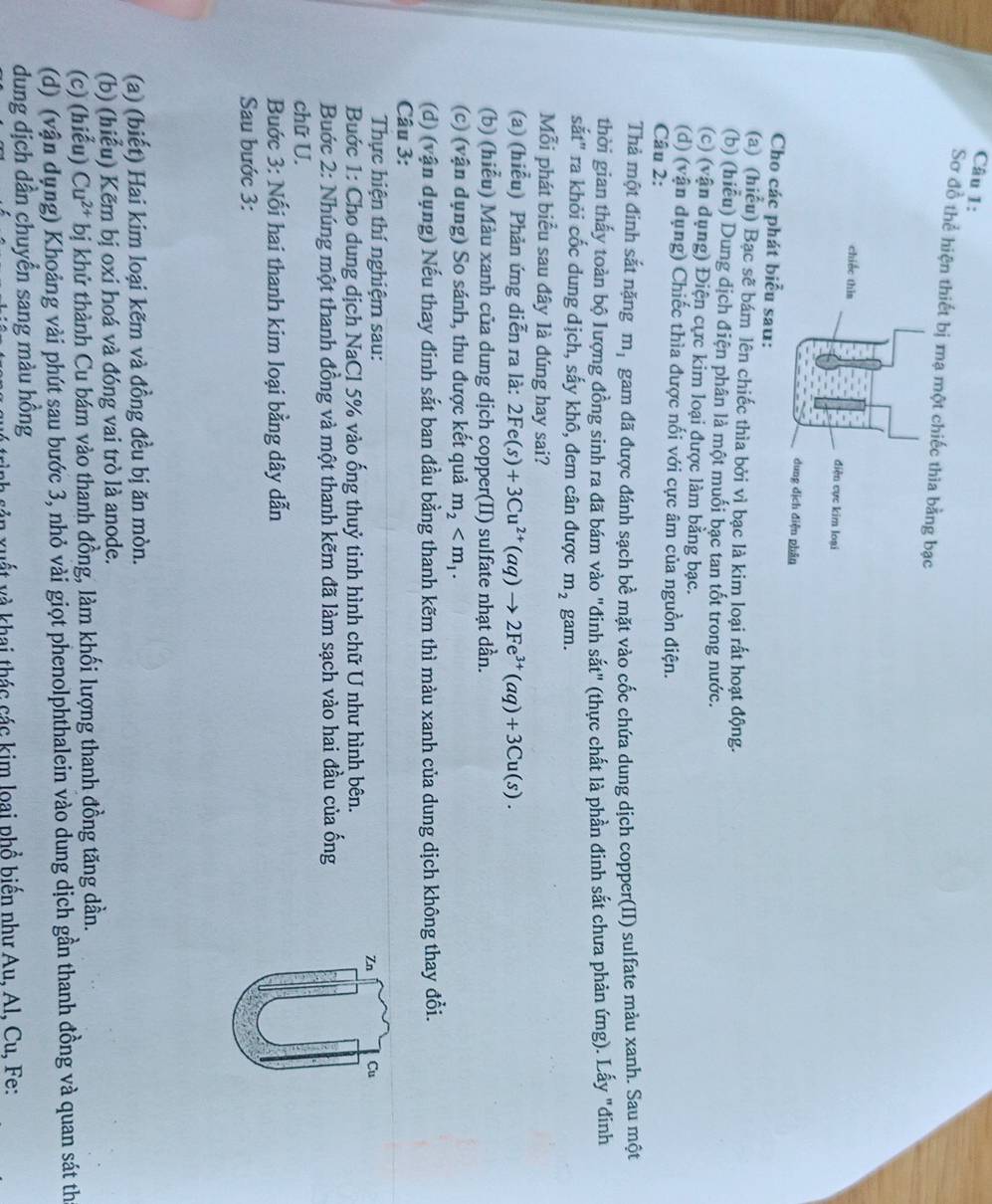 Sơ đồ thể hiện thiết bị mạ một chiếc thia bằn
Cho các phát biểu sau:
(a) (hiểu) Bạc sẽ bám lên chiếc thìa bởi vì bạc là kim loại rất hoạt động.
(b) (hiểu) Dung địch điện phân là một muối bạc tan tốt trong nước.
(c) (vận dụng) Điện cực kim loại được làm bằng bạc.
(d) (vận dụng) Chiếc thìa được nối với cực âm của nguồn điện.
Câu 2:
Thả một đinh sắt nặng m_1 gam đã được đánh sạch bề mặt vào cốc chứa dung dịch copper(II) sulfate màu xanh. Sau một
thời gian thấy toàn bộ lượng đồng sinh ra đã bám vào "đinh sắt" (thực chất là phần đinh sắt chưa phản ứng). Lấy "đinh
sắt" ra khỏi cốc dung dịch, sấy khô, đem cân được m_2 gam.
Mỗi phát biểu sau đây là đúng hay sai?
(a) (hiễu) Phản ứng diễn ra là: 2Fe(s)+3Cu^(2+)(aq)to 2Fe^(3+)(aq)+3Cu(s).
(b) (hiểu) Màu xanh của dung dịch copper(II) sulfate nhạt dần.
(c) (vận dụng) So sánh, thu được kết quả m_2
(d) (vận dụng) Nếu thay đinh sắt ban đầu bằng thanh kẽm thì màu xanh của dung dịch không thay đổi.
Câu 3:
Thực hiện thí nghiệm sau:
Zn Cu
Buớc 1: Cho dung dịch NaCl 5% vào ống thuỷ tinh hình chữ U như hình bên.
Buớc 2: Nhúng một thanh đồng và một thanh kẽm đã làm sạch vào hai đầu của ống
chữ U.
Buớc 3: Nối hai thanh kim loại bằng dây dẫn
Sau bước 3:
(a) (biết) Hai kim loại kẽm và đồng đều bị ăn mòn.
(b) (hiểu) Kẽm bị oxi hoá và đóng vai trò là anode.
(c) (hiểu) Cu^(2+) bị khử thành Cu bám vào thanh đồng, làm khối lượng thanh đồng tăng dần.
(d) (vận dụng) Khoảng vài phút sau bước 3, nhỏ vài giọt phenolphthalein vào dung dịch gần thanh đồng và quan sát th
dung dịch dần chuyển sang màu hồng
à  xuất và khai thác các kim loại phổ biến như Au, Al, Cu, Fe: