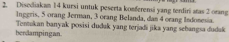 Disediakan 14 kursi untuk peserta konferensi yang terdiri atas 2 orang 
Inggris, 5 orang Jerman, 3 orang Belanda, dan 4 orang Indonesia. 
Tentukan banyak posisi duduk yang terjadi jika yang sebangsa duduk 
berdampingan.