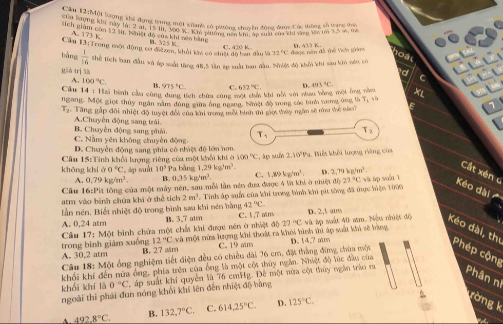 Cầu 12:Một lượng khi đựng trong một xilanh có pittông chuyển động được.Các thông số trạng thái
của lượng khí này tích giảm còn 12 lit. Nhiệt độ của khí nén bằng
la:2 at, 15 lit, 300 K. Khi pittổng nén khi, áp suất của khi tăng lên tới 3,5 at, thể
A. 173 K. B. 325 K.
C. 420 K. D. 433 K
Câu 13:Trong một động cơ điềzen, khối khí có nhiệt độ ban đầu là 32°C được nén đề thể tích giám
hoal
bằng  1/16  thể tích ban đầu và áp suất tăng 48,5 lần áp suất ban đầu. Nhiệt độ khối khí sau khi nén có
giá trị là d C
A. 100°C. B. 975°C. C. 652°C. D.
Câu 14 : Hai bình cầu cùng dung tích chứa cùng một chất khí nối với nhau bằng một ống năm 493°C.
ngang. Một giọt thủy ngân năm đúng giữa ông ngang. Nhiệt độ trong các bình tương ứng là r_1 và XL
T_2. Tăng gấp đôi nhiệt độ tuyệt đổi của khí trong môi bình thì giọt thủy ngân sẽ như thế nào?
1
A.Chuyển động sang trái.
B. Chuyển động sang phải.
C. Nằm yên không chuyển động.
D. Chuyển động sang phía có nhiệt độ lớn hơ
Câu 15:Tính khối lượng riêng của một khối khí ở 100°C , áp suất 2.10^5Pa 1. Biết khối lượng riêng của
không khí ở 0°C áp suất 10^5 Pa bằng 1,29kg/m^3.
Cắt xén c
A. 0,79kg/m^3. B. 0,35kg/m^3. C.
27°C và áp suất 1
Câu 16:Pit tông của một máy nén, sau mỗi lần nén đưa được 4 lít khí ở nhiệt độ 1.89kg/m^3. D. 2,79kg/m^3.
atm vào bình chứa khi ở thể tích 2m^3. Tính áp suất của khí trong bình khi pit tông đã thực hiện 1000 Kéo dài
lần nén. Biết nhiệt độ trong bình sau khi nén bằng 42°C.
A. 0,24 atm B. 3,7 atm C. 1,7 atm D. 2,1 atm
Câu 17: Một bình chứa một chất khí được nén ở nhiệt độ 27°C và áp suất 40 atm. Nếu nhiệt độ Kéo dài, thị
trong bình giảm xuống 12°C và một nửa lượng khí thoát ra khỏi bình thì áp suất khí sẽ bằng
A. 30,2 atm B. 27 atm C. 19 atm D. 14,7 atm
Câu 18: Một ống nghiệm tiết diện đều có chiều dài 76 cm, đặt thẳng đứng chứa một
Phép cộng
khối khí đến nửa ống, phía trên của ống là một cột thủy ngân. Nhiệt độ lúc đầu của
khối khí là 0°C , áp suất khí quyền là 76 cmHg. Để một nửa cột thủy ngân trào ra
Phân ní
ngoài thì phải đun nóng khối khí lên đến nhiệt độ bằng
492.8°C. B. 132,7°C. C. 614,25°C. D. 125°C.
rờng k