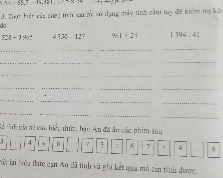 5,69+68,7-48,38):12,5* 54-
3. Thực hiện các phép tính sau rồi sử dụng máy tính cầm tay đề kiểm tra kết 
đó
528+3965 4350-127 961* 24 1394:41
__ 
_ 
_ 
_ 
_ 
_ 
_ 
_ 
_ 
_ 
_ 
_ 
_ 
__ 
_ 
_ 
_ 
_ 
_ 
_ 
_ 
_ 
Để tính giá trị của biểu thức, bạn An đã ấn các phím sau 
3 4 × 6 7 5 : 6 7 + 4 6
liết lại biêu thức bạn An đã tính và ghi kết quả mà em tính được.