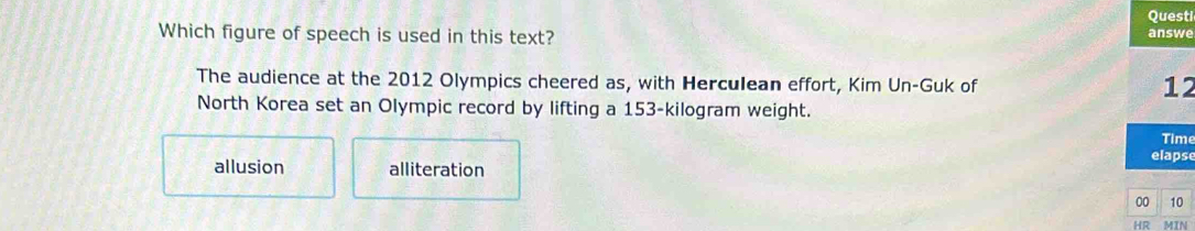 Questi
Which figure of speech is used in this text? answe
The audience at the 2012 Olympics cheered as, with Herculean effort, Kim Un-Guk of
12
North Korea set an Olympic record by lifting a 153-kilogram weight.
Time
elapse
allusion alliteration
00 10
HR MIN