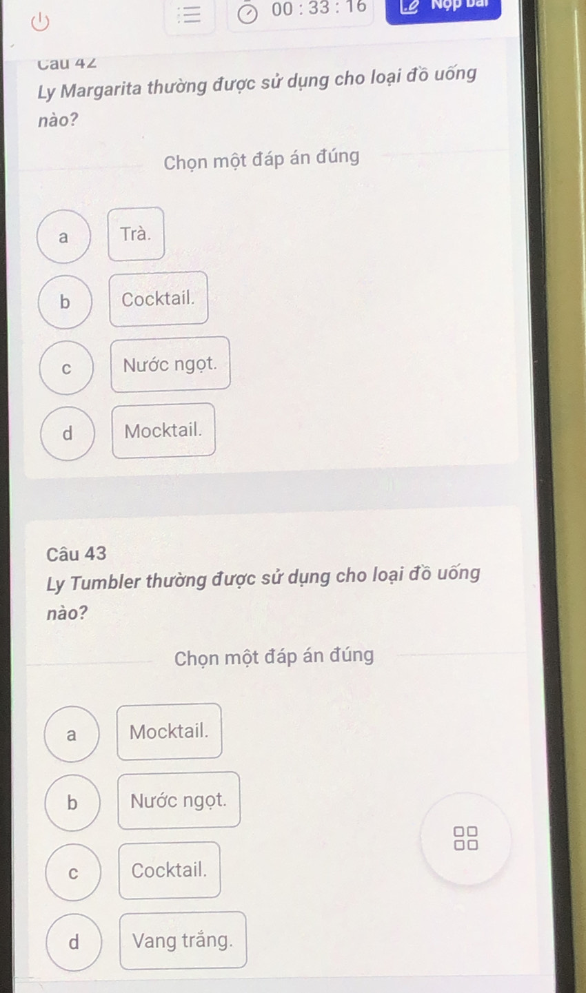 00:33:16 Nộp bài
Cau 4∠
Ly Margarita thường được sử dụng cho loại đồ uống
nào?
Chọn một đáp án đúng
a Trà.
b Cocktail.
C Nước ngọt.
d Mocktail.
Câu 43
Ly Tumbler thường được sử dụng cho loại đồ uống
nào?
Chọn một đáp án đúng
a Mocktail.
b Nước ngọt.
7
C Cocktail.
d Vang trắng.