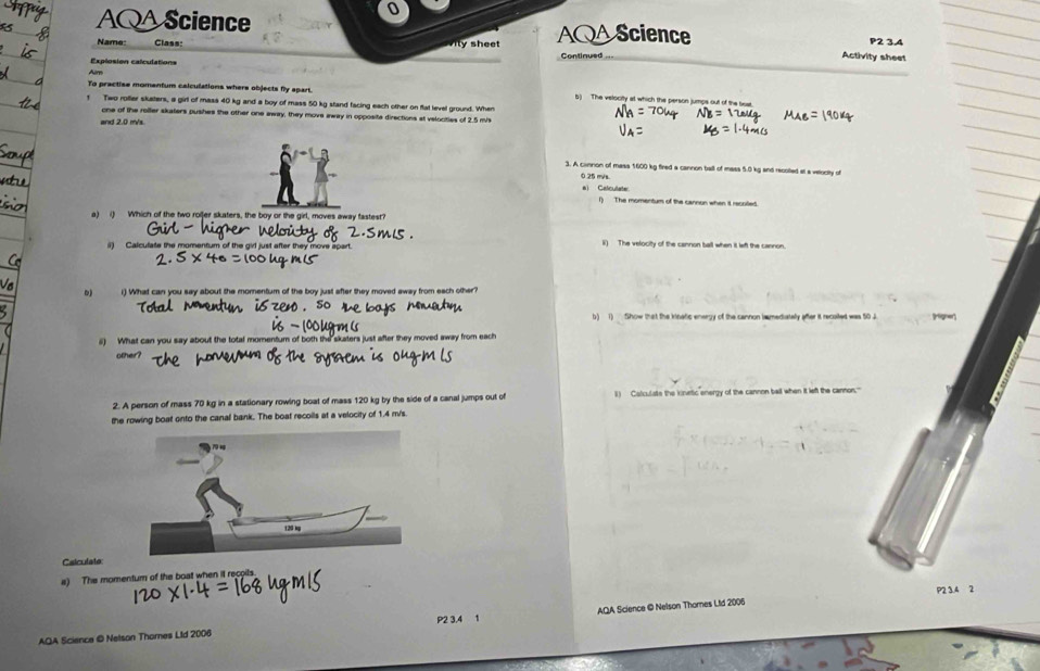 AQAScience AQAScience P2 3.4 
Name: Class: ity sheet 
Explosion calculations Continued 
Activity sheet 
r 
To practise momentum caiculations where objects fly spart. b) The velocity at which the person jumps out of the ta 
r Two rofler skaters, a girl of mass 40 kg and a boy of mass 50 kg stand facing each other on flat level ground. When 
one of the roiller skaters pushes the other one away, they move away in opposite directions at velocities of 2.5 mis 
3. A cannon of mass 1600 kg fired a cannon ball of mass 5.0 kg and recolted at a velocity of
0.25 m/s. 
e) Calculate 
() The momentum of the cannon when it recnted 
a) i) Which of the two roljer skaters, the boy or the girl, moves away fastest? 
() Calculate the momentum of the givl just after they move apart. l) The velocity of the cannon ball when it left the cannon. 
i) What can you say about the momentum of the boy just after they moved away from each other? 
b) 1) Show that the kinatic energy of the cannon iamediately after it recoiled was 50J
i) What can you say about the total momentum of both the skaters just after they moved away from each 
other? 
2. A person of mass 70 kg in a stationary rowing boat of mass 120 kg by the side of a canal jumps out of l) Calculats the kinetic energy of the cannon ball when it left the cannons' 
the rowing boat onto the canal bank. The boat recoils at a velocity of 1.4 m/s. 
Csiculato: 
a) The momentum of the boat when it recoils. 
P2 3.4 2 
P2 3.4 1 
AQA Science © Netson Thores LId 2006 AQA Science © Nelson Thornes Lid 2006