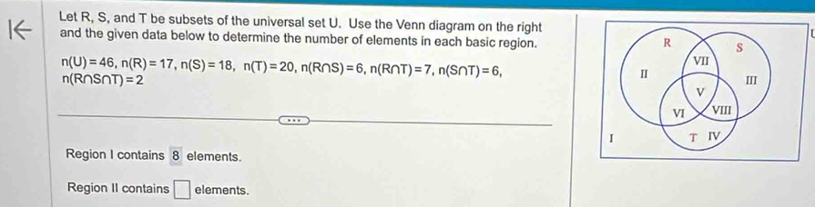 Let R, S, and T be subsets of the universal set U. Use the Venn diagram on the right 
and the given data below to determine the number of elements in each basic region. s 
R
n(U)=46, n(R)=17, n(S)=18, n(T)=20, n(R∩ S)=6, n(R∩ T)=7, n(S∩ T)=6, 
VII
n(R∩ S∩ T)=2
I 
II 
v 
VI VIII 
I T IV 
Region I contains 8 elements. 
Region II contains □ elements.