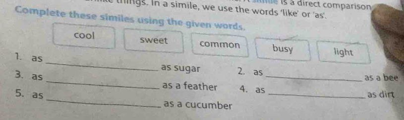 ie is à direct comparison
tings. In a simile, we use the words 'like’ or 'as'.
Complete these similes using the given words.
cool sweet common busy light
_
1. as
as sugar 2. as
as a bee
3. as _as a feather 4. as_
_
5. as _as dirt
as a cucumber