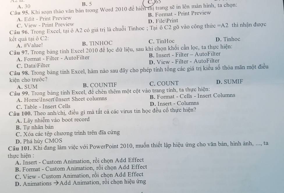 A. 30 B. 5
CJ65
Câu 95. Khi soạn thảo văn bản trong Word 2010 để hiển thị trang sẽ in lên màn hình, ta chọn:
A. Edit - Print Preview B. Format - Print Preview
C. View - Print Preview D. FilePrint
Câu 96. Trong Excel, tại ô A2 có giá trị là chuỗi Tinhoc ; Tại ô C2 gõ vào công thức =A2 thì nhận được
kết quả tại ô C2: D. Tinhoc
A. #Value! B. TINHOC C. TinHoc
Câu 97. Trong bảng tính Excel 2010 để lọc dữ liệu, sau khi chọn khối cần lọc, ta thực hiện:
A. Format - Filter - AutoFilter B. Insert - Filter - AutoFilter
C. DataFilter D. View - Filter - AutoFilter
Câu 98. Trong bảng tính Excel, hàm nào sau đây cho phép tính tổng các giá trị kiểu số thỏa mãn một điều
kiện cho trước?
A. SUM B. COUNTIF C. COUNT D. SUMIF
Câu 99. Trong bảng tính Excel, để chèn thêm một cột vào trang tính, ta thực hiện:
A. HomeInsertInsert Sheet columns B. Format - Cells - Insert Columns
C. Table - Insert Cells D. Insert - Columns
Câu 100. Theo anh/chị, điều gì mà tất cả các virus tin học đều cổ thực hiện?
A. Lây nhiễm vào boot record
B. Tự nhân bản
C. Xóa các tệp chương trình trên đĩa cứng
D. Phá hủy CMOS
Câu 101. Khi đang làm việc với PowerPoint 2010, muốn thiết lập hiệu ứng cho văn bản, hình ảnh, ..., ta
thực hiện :
A. Insert - Custom Animation, rồi chọn Add Effect
B. Format - Custom Animation, rồi chọn Add Effect
C. View - Custom Animation, rồi chọn Add Effect
D. Animations →Add Animation, rồi chọn hiệu ứng