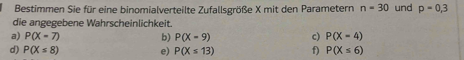 Bestimmen Sie für eine binomialverteilte Zufallsgröße X mit den Parametern n=30 und p=0,3
die angegebene Wahrscheinlichkeit. 
a) P(X=7) b) P(X=9) c) P(X=4)
d) P(X≤ 8) e) P(X≤ 13) f) P(X≤ 6)