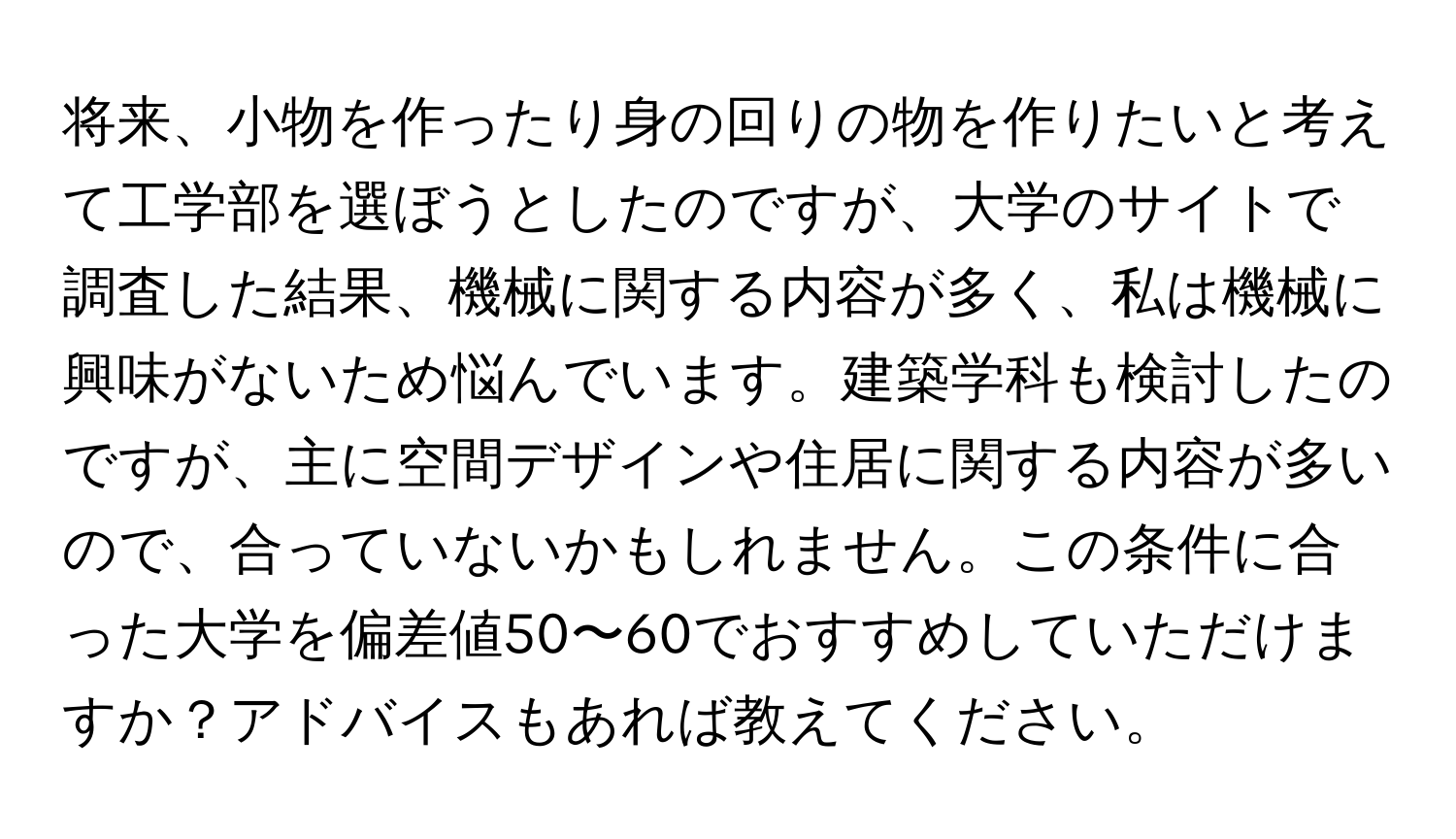 将来、小物を作ったり身の回りの物を作りたいと考えて工学部を選ぼうとしたのですが、大学のサイトで調査した結果、機械に関する内容が多く、私は機械に興味がないため悩んでいます。建築学科も検討したのですが、主に空間デザインや住居に関する内容が多いので、合っていないかもしれません。この条件に合った大学を偏差値50〜60でおすすめしていただけますか？アドバイスもあれば教えてください。