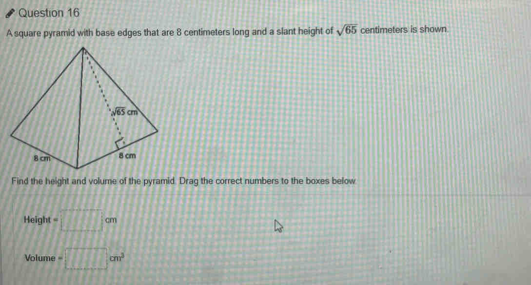 A square pyramid with base edges that are 8 centimeters long and a slant height of sqrt(65) centimeters is shown.
Find the height and volume of the pyramid. Drag the correct numbers to the boxes below
Height =□ cm
Volume =□ cm^3