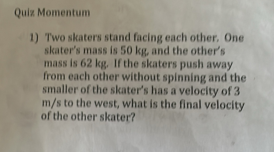 Quiz Momentum 
1) Two skaters stand facing each other. One 
skater’s mass is 50 kg, and the other’s 
mass is 62 kg. If the skaters push away 
from each other without spinning and the 
smaller of the skater's has a velocity of 3
m/s to the west, what is the final velocity 
of the other skater?