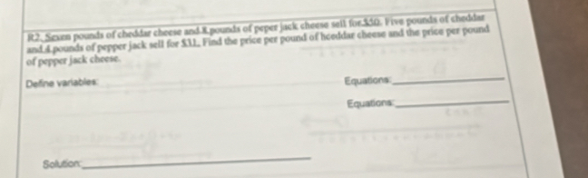 R2. Sexen pounds of cheddar cheese and 8 pounds of peper jack cheese sell for $50. I ive pounds of cheddar 
and 4 pounds of pepper jack sell for $3. Find the price per pound of heeddar cheese and the price per pound
of pepper jack cheese. 
Define variables: Equations 
_ 
Equations 
_ 
Solution 
_