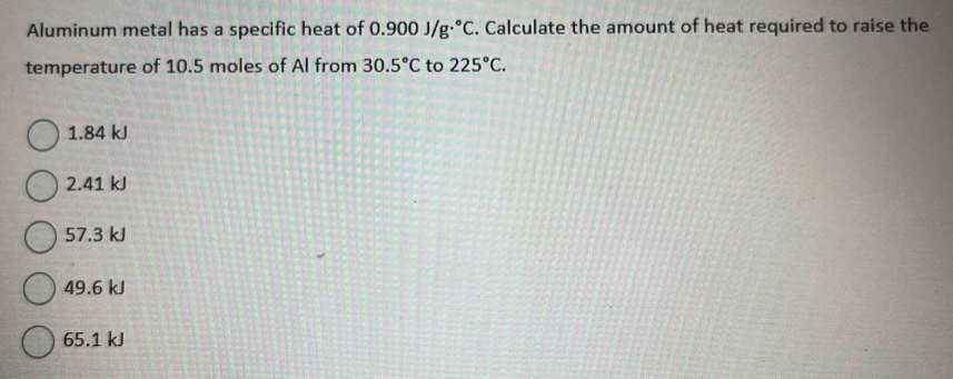 Aluminum metal has a specific heat of 0.900J/g·°C. Calculate the amount of heat required to raise the
temperature of 10.5 moles of Al from 30.5°C to 225°C.
1. 84 kJ
2. 41 kJ
57.3 kJ
49.6 kJ
65.1 kJ