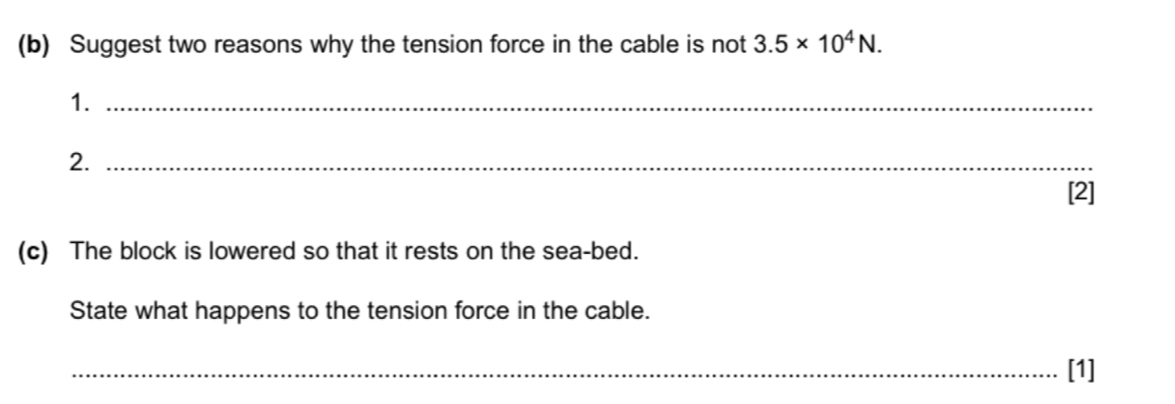 Suggest two reasons why the tension force in the cable is not 3.5* 10^4N. 
1._ 
2._ 
[2] 
(c) The block is lowered so that it rests on the sea-bed. 
State what happens to the tension force in the cable. 
_[1]