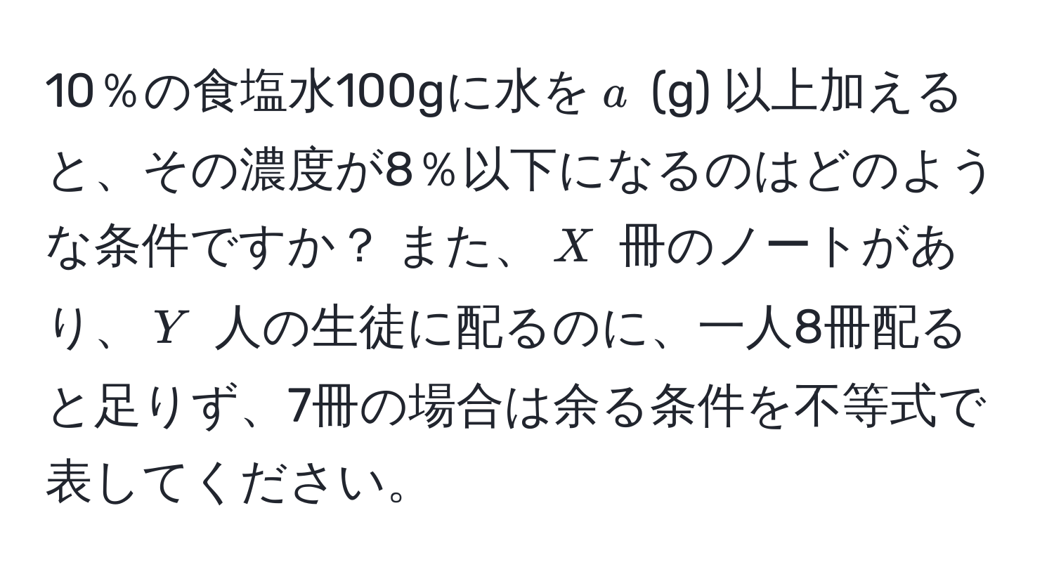 10％の食塩水100gに水を$a$ (g) 以上加えると、その濃度が8％以下になるのはどのような条件ですか？ また、$X$ 冊のノートがあり、$Y$ 人の生徒に配るのに、一人8冊配ると足りず、7冊の場合は余る条件を不等式で表してください。