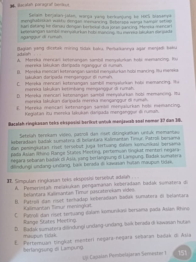 Bacalah paragraf berikut.
Selain berjalan-jalan, warga yang berkunjung ke HKS biasanya
menghabiskan waktu dengan memancing. Beberapa warga hampir setiap
hari datang ke danau dengan berbekal dua joran pancing. Mereka mencari
ketenangan sambil menyalurkan hobi mancing. Itu mereka lakukan daripada
nganggur di rumah.
Bagian yang dicetak miring tidak baku. Perbaikannya agar menjadi baku
adalah . . .
A. Mereka mencari ketenangan sambil menyalurkan hobi memancing. Itu
mereka lakukan daripada nganggur di rumah.
B. Mereka mencari ketenangan sambil menyalurkan hobi mancing. Itu mereka
Iakukan daripada menganggur di rumah.
C. Mereka mencari ketenangan sambil menyalurkan hobi memancing. Itu
mereka lakukan ketimbang menganggur di rumah.
D. Mereka mencari ketenangan sambil menyalurkan hobi memancing. Itu
mereka lakukan daripada mereka menganggur di rumah.
E. Mereka mencari ketenangan sambil menyalurkan hobi memancing.
Kegiatan itu mereka lakukan daripada menganggur di rumah.
Bacalah ringkasan teks eksposisi berikut untuk menjawab soal nomor 37 dan 38.
Setelah terekam video, patroli dan riset ditingkatkan untuk memantau
keberadaan badak sumatera di belantara Kalimantan Timur. Patroli bersama
dan peningkatan riset tersebut juga tertuang dalam komunikasi bersama
pada Asian Rhino Range States Meeting, pertemuan tingkat menteri negara-
negara sebaran badak di Asia, yang berlangsung di Lampung. Badak sumatera
dilindungi undang-undang, baik berada di kawasan hutan maupun tidak.
37. Simpulan ringkasan teks eksposisi tersebut adalah . . .
A. Pemerintah melakukan pengamanan keberadaan badak sumatera di
belantara Kalimantan Timur pascaterekam video.
B. Patroli dan riset terhadap keberadaan badak sumatera di belantara
Kalimantan Timur meningkat.
C. Patroli dan riset tertuang dalam komunikasi bersama pada Asian Rhino
Range States Meeting.
D. Badak sumatera dilindungi undang-undang, baik berada di kawasan hutan
maupun tidak.
E. Pertemuan tingkat menteri negara-negara sebaran badak di Asia
berlangsung di Lampung.
Uji Capaian Pembelajaran Semester 1 151