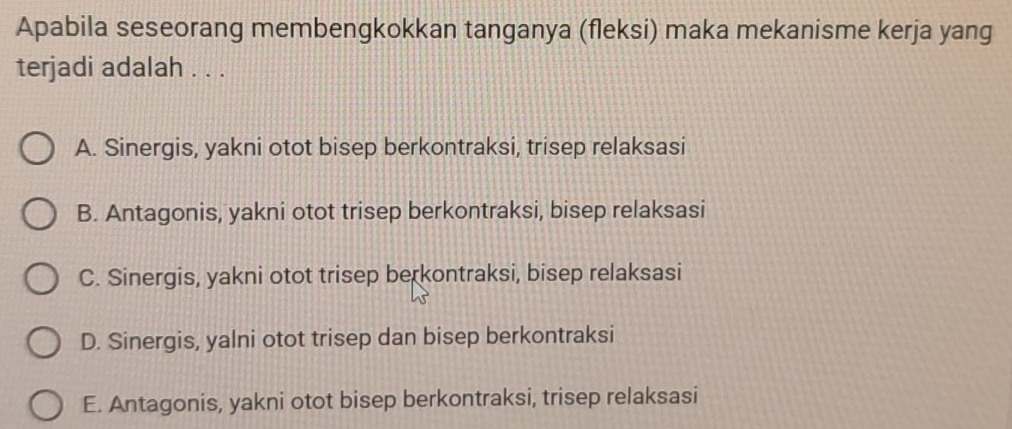 Apabila seseorang membengkokkan tanganya (fleksi) maka mekanisme kerja yang
terjadi adalah . . .
A. Sinergis, yakni otot bisep berkontraksi, trisep relaksasi
B. Antagonis, yakni otot trisep berkontraksi, bisep relaksasi
C. Sinergis, yakni otot trisep berkontraksi, bisep relaksasi
D. Sinergis, yalni otot trisep dan bisep berkontraksi
E. Antagonis, yakni otot bisep berkontraksi, trisep relaksasi