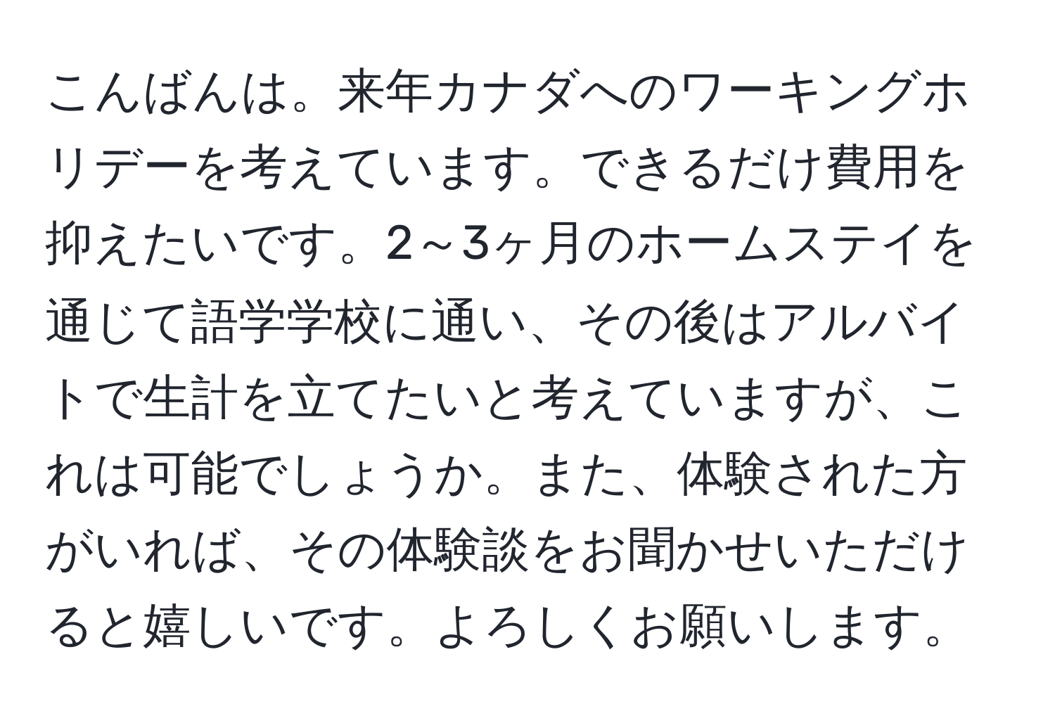 こんばんは。来年カナダへのワーキングホリデーを考えています。できるだけ費用を抑えたいです。2～3ヶ月のホームステイを通じて語学学校に通い、その後はアルバイトで生計を立てたいと考えていますが、これは可能でしょうか。また、体験された方がいれば、その体験談をお聞かせいただけると嬉しいです。よろしくお願いします。