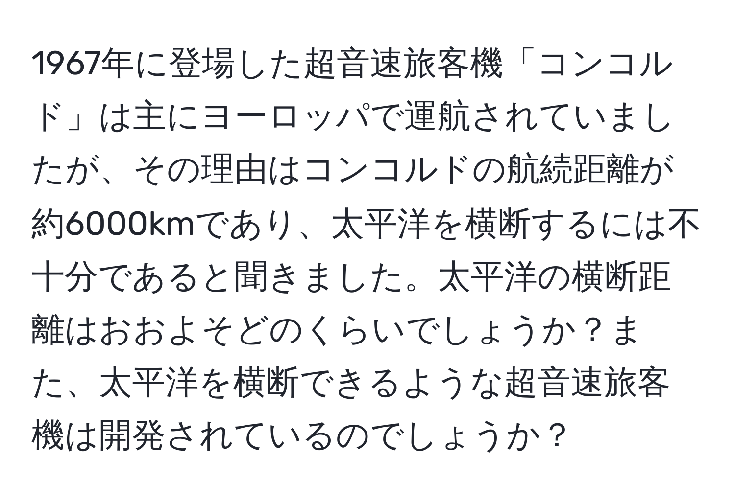 1967年に登場した超音速旅客機「コンコルド」は主にヨーロッパで運航されていましたが、その理由はコンコルドの航続距離が約6000kmであり、太平洋を横断するには不十分であると聞きました。太平洋の横断距離はおおよそどのくらいでしょうか？また、太平洋を横断できるような超音速旅客機は開発されているのでしょうか？