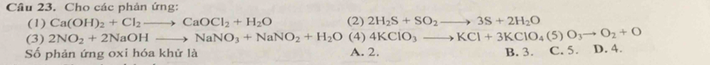 Cho các phản ứng:
(1) Ca(OH)_2+Cl_2to CaOCl_2+H_2O (2) 2H_2S+SO_2to 3S+2H_2O
(3) 2NO_2+2NaOHto NaNO_3+NaNO_2+H_2O (4) 4KClO_3to KCl+3KClO_4(5)O_3to O_2+O
Số phản ứng oxi hóa khử là A. 2. B. 3. C. 5. D. 4.