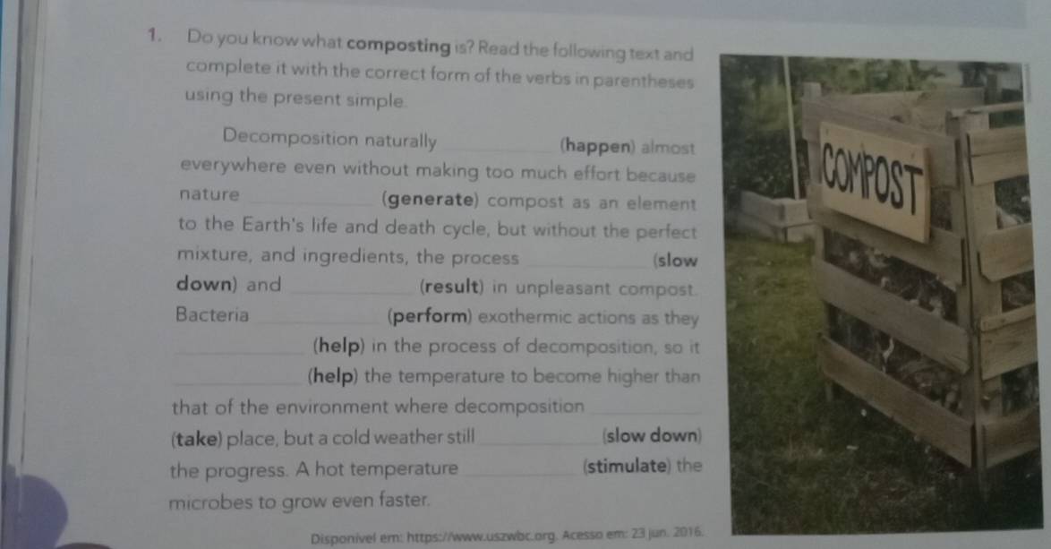 Do you know what composting is? Read the following text and 
complete it with the correct form of the verbs in parentheses 
using the present simple. 
Decomposition naturally _(happen) almost 
everywhere even without making too much effort because 
nature _(generate) compost as an element 
to the Earth's life and death cycle, but without the perfect 
mixture, and ingredients, the process_ (slow 
down) and _(result) in unpleasant compost. 
Bacteria_ (perform) exothermic actions as they 
_(help) in the process of decomposition, so it 
_(help) the temperature to become higher than 
that of the environment where decomposition_ 
(take) place, but a cold weather still _(slow down) 
the progress. A hot temperature _(stimulate) the 
microbes to grow even faster. 
Disponivel em: https://www.uszwbc.org. Acesso em: 23 jun. 2016.