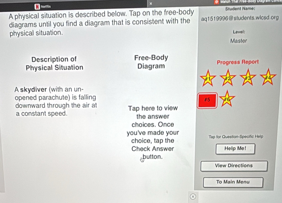 × 
* Netflix Match Thát Free-Body Diagram Conce 
A physical situation is described below. Tap on the free-body 
Student Name: 
diagrams until you find a diagram that is consistent with the aq1519996@students.wlcsd.org 
physical situation. Level: 
Master 
Description of Free-Body 
Progress Report 
Physical Situation Diagram 
A skydiver (with an un- 
opened parachute) is falling 
#5 
downward through the air at Tap here to view 
a constant speed. the answer 
choices. Once 
you've made your Tap for Question-Specific Help 
choice, tap the 
Check Answer Help Me! 
button. 
View Directions 
To Main Menu 
×