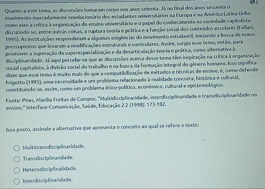 Quanto a este tema, as discussões tomaram corpo nos anos setenta. Já no final dos anos sessenta o
movimento marcadamente revolucionário dos estudantes universitários na Europa e na América Latina tinha
como eixo a crítica à organização do ensino universitário e o papel do conhecimento na sociedade capitalista
discutindo-se, entre outras coisas, a ruptura teoria e prática e a função social dos conteúdos escolares (Follari,
1995). As instituições responderam a algumas exigências do movimento estudantil, iniciando a busca de novos
pressupostos que levaram a modificações estruturais e curriculares. Assim, surgiu esse tema, então, para
promover a superação da superespecialização e da desarticulação teoria e prática, como alternativa à
disciplinaridade. Já aqui percebe-se que as discussões acerca desse tema têm inspiração na crítica à organização
social capitalista, à divisão social do trabalho e na busca da formação integral do gênero humano. Isso significa
dizer que esse tema é muito mais do que a compatibilização de métodos e técnicas de ensino, é, como defende
Frigotto (1995), uma necessidade e um problema relacionado à realidade concreta, histórica e cultural,
constituindo-se, assim, como um problema ético-político, econômico, cultural e epistemológico.
Fonte: Pires, Marília Freitas de Campos. “Multidisciplinaridade, interdisciplinaridade e transdisciplinaridade no
ensino." Interface-Comunicação, Saúde, Educação 2.2 (1998): 173-182.
Isso posto, assinale a alternativa que apresenta o conceito ao qual se refere o texto:
Multitransdisciplinaridade.
Transdisciplinaridade.
Heterodisciplinalidade.
Interdisciplinaridade.