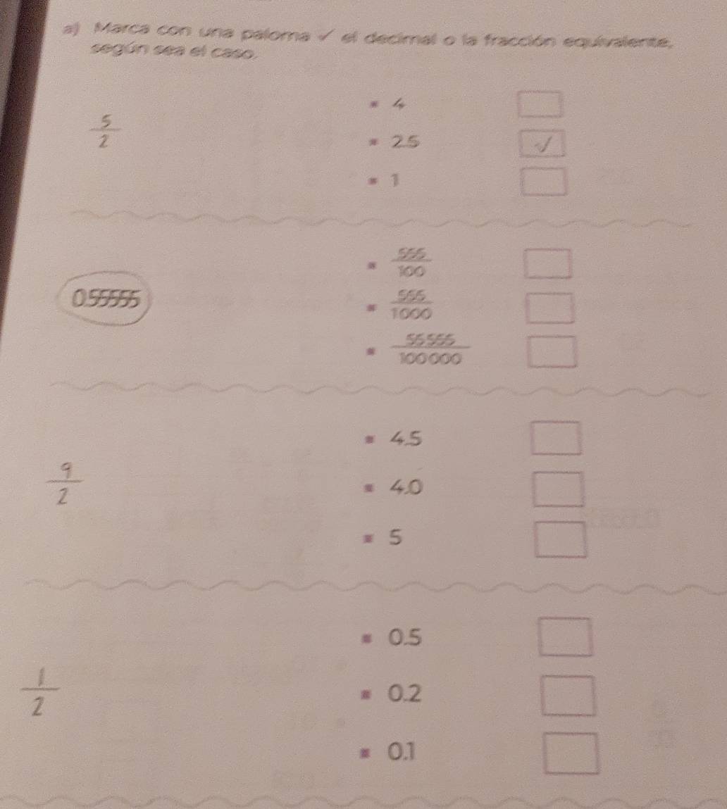 Marca con una paloma √ el decimal o la fracción equivalente, 
según sea el caso.
4
□
 5/2 
2.5
sqrt()
=1
0.55555
beginarrayr  (50.5)/100  = (50.5)/1000  = _ = 50/100000 endarray  □
=4.5
_ 
 9/2 
=4.0
□
=5
□
=0.5
□
 1/2 
=0.2
=0.1