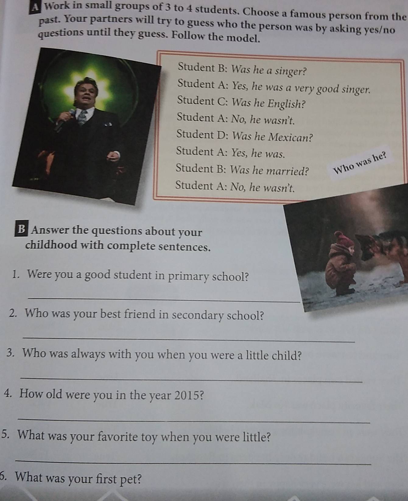 A Work in small groups of 3 to 4 students. Choose a famous person from the 
past. Your partners will try to guess who the person was by asking yes/no 
questions until they guess. Follow the model. 
Student B: Was he a singer? 
Student A: Yes, he was a very good singer. 
Student C: Was he English? 
Student A: No, he wasn't. 
Student D: Was he Mexican? 
Student A: Yes, he was. 
Student B: Was he married? Who was he? 
Student A: No, he wasn’t. 
B Answer the questions about your 
childhood with complete sentences. 
1. Were you a good student in primary school? 
_ 
2. Who was your best friend in secondary school? 
_ 
3. Who was always with you when you were a little child? 
_ 
4. How old were you in the year 2015? 
_ 
5. What was your favorite toy when you were little? 
_ 
6. What was your first pet?