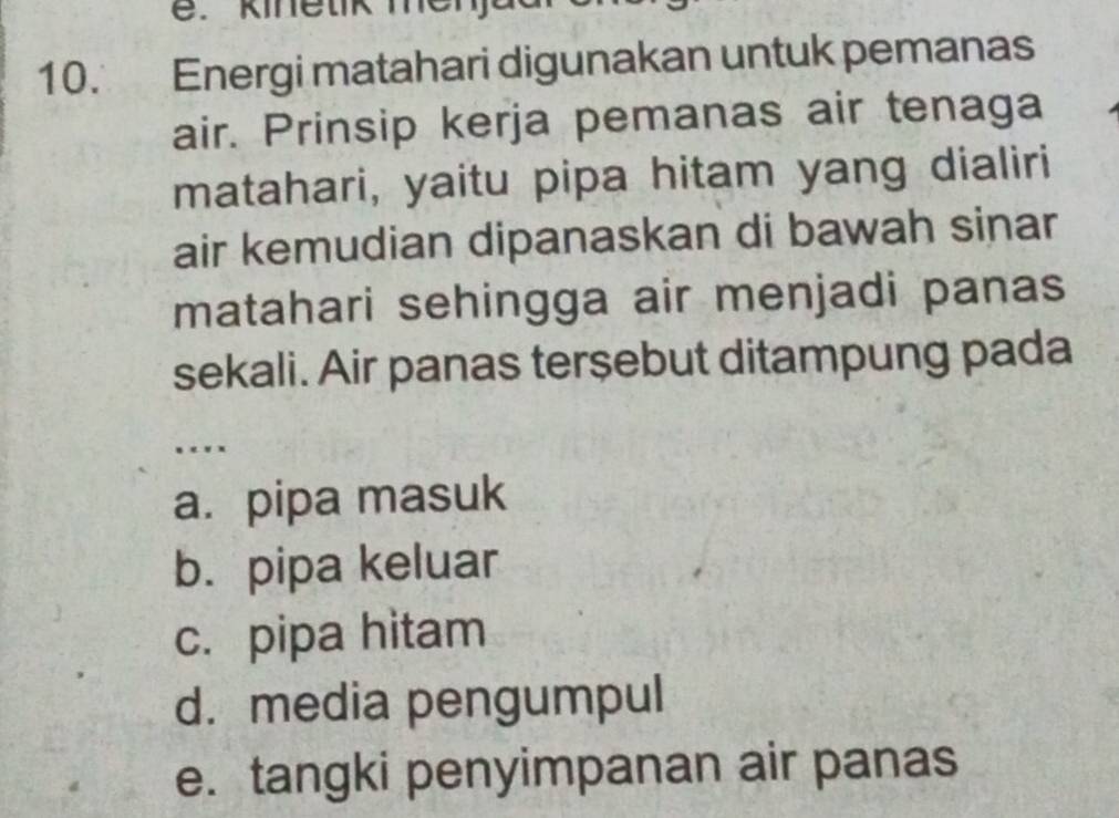 kinetik mer
10. Energi matahari digunakan untuk pemanas
air. Prinsip kerja pemanas air tenaga
matahari, yaitu pipa hitam yang dialiri
air kemudian dipanaskan di bawah sinar
matahari sehingga air menjadi panas
sekali. Air panas terşebut ditampung pada
.
a. pipa masuk
b. pipa keluar
c. pipa hitam
d. media pengumpul
e. tangki penyimpanan air panas