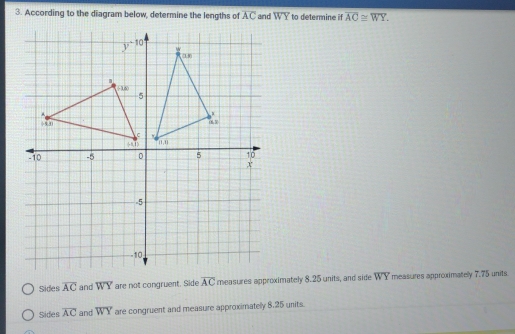 According to the diagram below, determine the lengths of overline AC and overline WY to determine if overline AC≌ overline WY.
Sides overline AC and WY are not congruent. Side overline AC measures approximately 8.25 units, and side overline WY measures approximately 7.75 units.
Sides overline AC and WY are congruent and measure approximatelly 8.25 units.