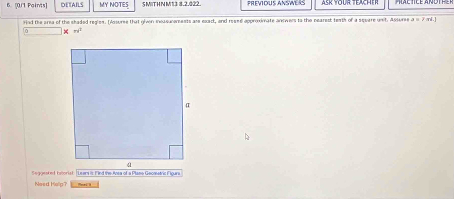 DETAILS MY NOTES SMITHNM13 8.2.022. PREVIOUS ANSWERS ASK YOUR TEACHER PRACTICE ANOTHER 
Find the area of the shaded region. (Assume that given measurements are exact, and round approximate answers to the nearest tenth of a square unit. Assume a=7 ri.) 
0 × mi^2 
Suggested tutorial Leam it: Find the Area of a Plane Geometric Figure 
Need Help? Read It