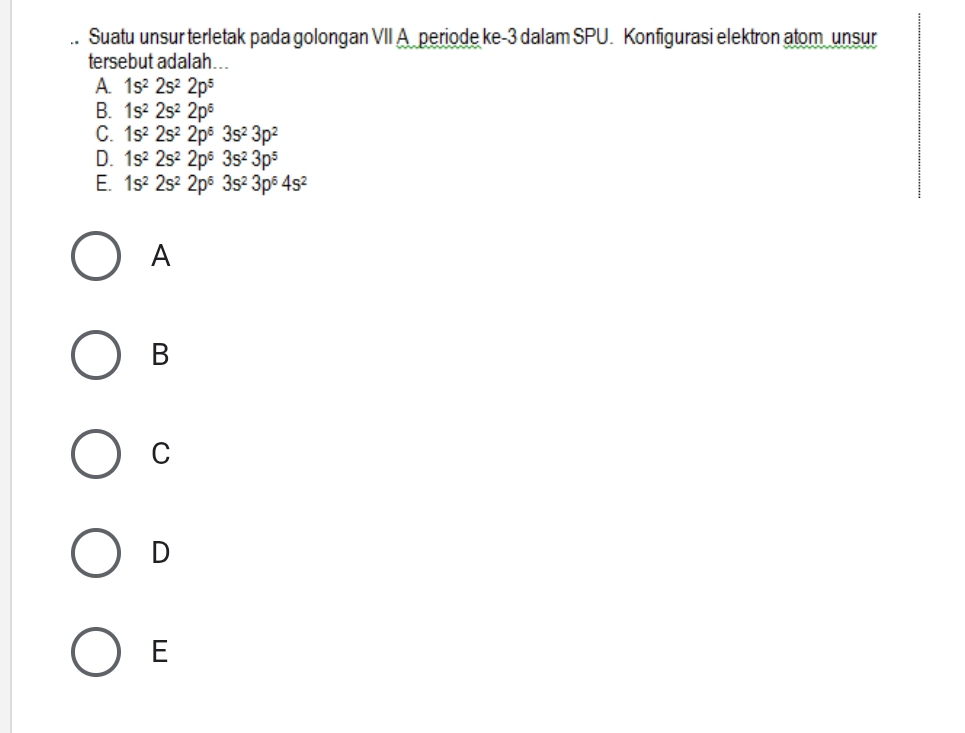 Suatu unsur terletak pada golongan VII A periode ke -3 dalam SPU. Konfigurasi elektron atom unsur
tersebut adalah...
A. 1s^22s^22p^5
B. 1s^22s^22p^6
C. 1s^22s^22p^63s^23p^2
D. 1s^22s^22p^63s^23p^5
E. 1s^22s^22p^63s^23p^64s^2
A
B
C
D
E