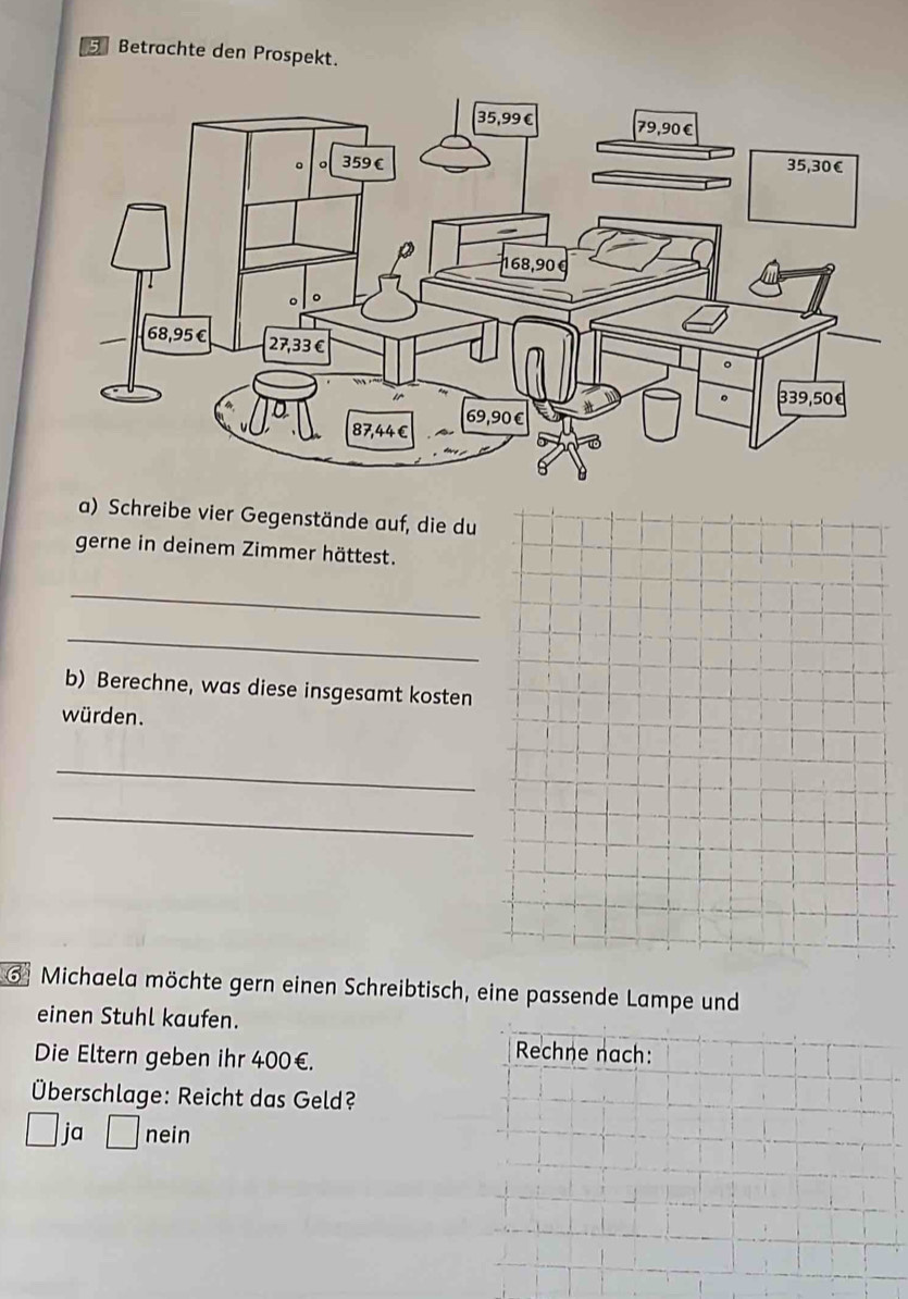 Betrachte den Prospekt.
a) Schreibe vier Gegenstände auf, die du
gerne in deinem Zimmer hättest.
_
_
b) Berechne, was diese insgesamt kosten
würden.
_
_
G Michaela möchte gern einen Schreibtisch, eine passende Lampe und
einen Stuhl kaufen.
Die Eltern geben ihr 400€.
Rechne nach:
Überschlage: Reicht das Geld?
ja □ nein