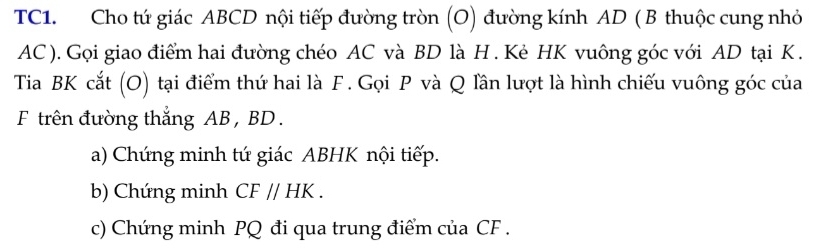 TC1. Cho tứ giác ABCD nội tiếp đường tròn (O) đường kính AD ( B thuộc cung nhỏ
AC ). Gọi giao điểm hai đường chéo AC và BD là H. Kẻ HK vuông góc với AD tại K. 
Tia BK cắt (O) tại điểm thứ hai là F. Gọi P và Q lần lượt là hình chiếu vuông góc của 
F trên đường thắng AB , BD. 
a) Chứng minh tứ giác ABHK nội tiếp. 
b) Chứng minh CF//HK. 
c) Chứng minh PQ đi qua trung điểm của CF.