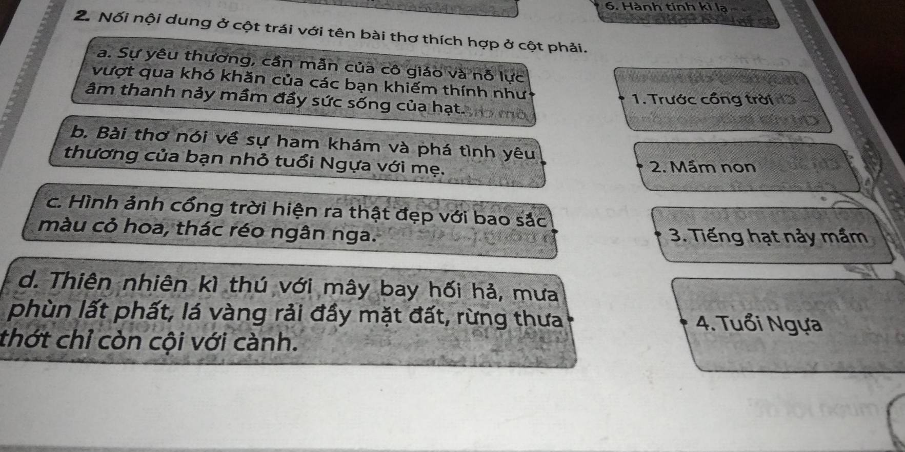 Hành tinh kì lạ
2. Nối nội dung ở cột trái với tên bài thơ thích hợp ở cột phải.
a. Sự yêu thương, cần mẫn của cô giáo và nỗ lực
vượt qua khó khăn của các bạn khiếm thính như
âm thanh nảy mầm đầy sức sống của hạt.
1. Trước cổng trời
b. Bài thơ nói về sự ham khám và phá tình yêu
thương của bạn nhỏ tuổi Ngựa với mẹ.
2. Mầm non
c. Hình ảnh cổng trời hiện ra thật đẹp với bao sắc
màu cỏ hoa, thác réo ngân nga. 3. Tiếng hạt nảy mầm
d. Thiên nhiên kì thú với mây bay hối hả, mưa
phùn lất phất, lá vàng rải đầy mặt đất, rừng thưa 4. Tuổi Ngựa
thớt chỉ còn cội với cành.