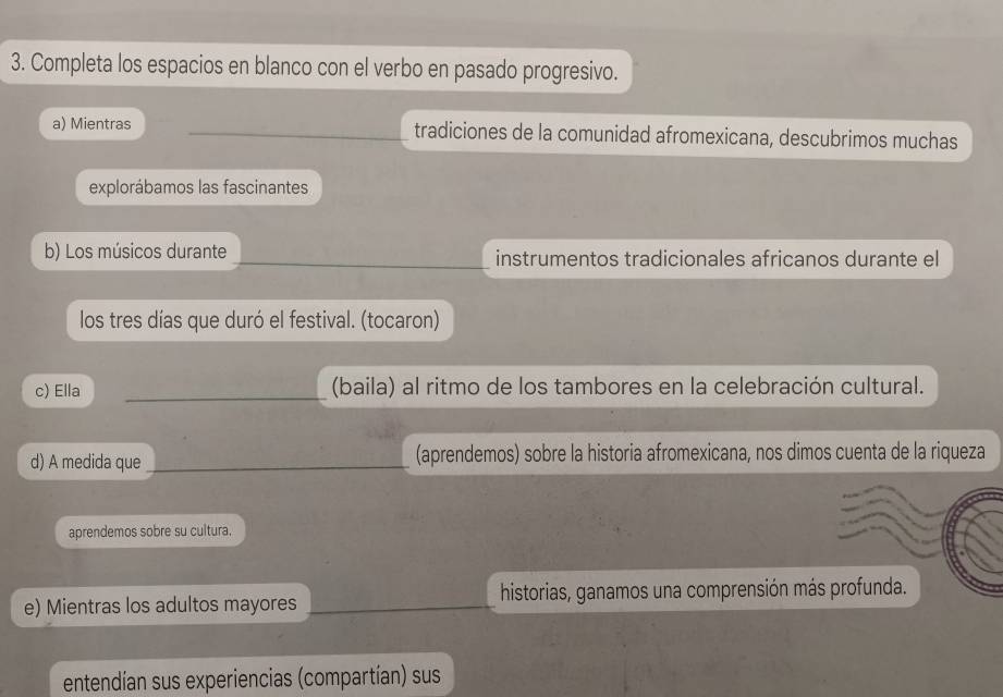 Completa los espacios en blanco con el verbo en pasado progresivo. 
a) Mientras __tradiciones de la comunidad afromexicana, descubrimos muchas 
explorábamos las fascinantes 
b) Los músicos durante _instrumentos tradicionales africanos durante el 
los tres días que duró el festival. (tocaron) 
c) Ella _(baila) al ritmo de los tambores en la celebración cultural. 
d) A medida que _(aprendemos) sobre la historia afromexicana, nos dimos cuenta de la riqueza 
aprendemos sobre su cultura. 
e) Mientras los adultos mayores _historias, ganamos una comprensión más profunda. 
entendían sus experiencias (compartían) sus