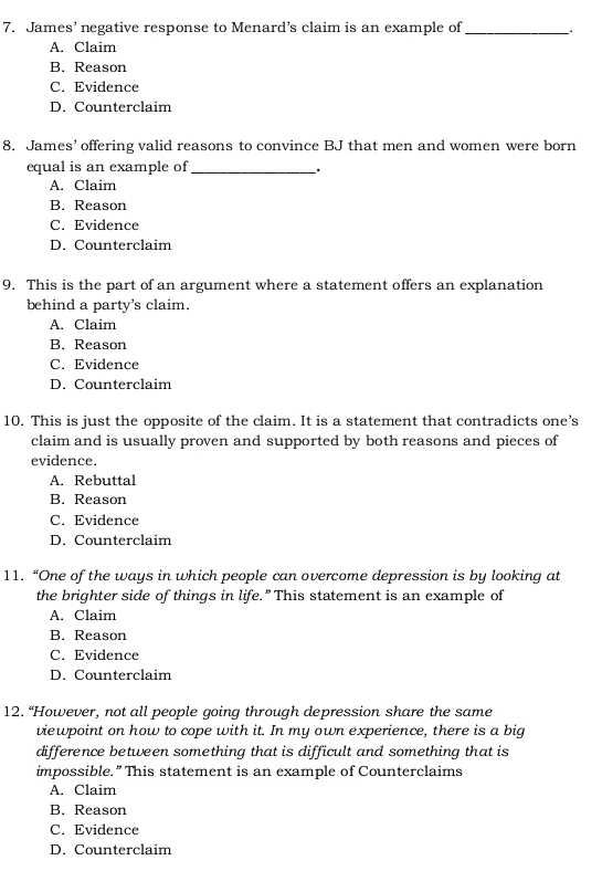 James’ negative response to Menard’s claim is an example of_
A. Claim
B. Reason
C. Evidence
D. Counterclaim
8. James’ offering valid reasons to convince BJ that men and women were born
equal is an example of_
.
A. Claim
B. Reason
C. Evidence
D. Counterclaim
9. This is the part of an argument where a statement offers an explanation
behind a party's claim.
A. Claim
B. Reason
C. Evidence
D. Counterclaim
10. This is just the opposite of the claim. It is a statement that contradicts one’s
claim and is usually proven and supported by both reasons and pieces of
evidence.
A. Rebuttal
B. Reason
C. Evidence
D. Counterclaim
11. “One of the ways in which people can overcome depression is by looking at
the brighter side of things in life.” This statement is an example of
A. Claim
B. Reason
C. Evidence
D. Counterclaim
12. “However, not all people going through depression share the same
viewpoint on how to cope with it. In my own experience, there is a big
difference between something that is difficult and something that is
impossible.” This statement is an example of Counterclaims
A. Claim
B. Reason
C. Evidence
D. Counterclaim