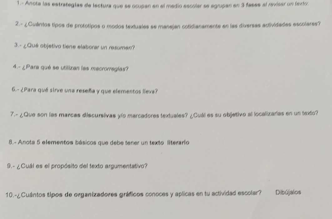 1.- Anota las estrategías de lectura que se ecupan en el medio escolar se agrupan en 3 fases al revisar un texto: 
2.- ¿Cuántos tipos de prototipos o modos textuales se manejan cotidianamente en las diversas actividades escolares? 
3.- ¿Qué objetivo tiene elaborar un resumen? 
4.- ¿Para qué se utilizan las macrorreglas? 
6.- ¿Para qué sirve una reseña y que elementos lleva? 
7.- ¿Que son las marcas discursivas y/o marcadores textuales? ¿Cuál es su objetivo al localizarias en un texto? 
8.- Anota 5 elementos básicos que debe tener un texto literario 
9.- ¿Cuál es el propósito del texto argumentativo? 
10.-¿Cuántos tipos de organizadores gráficos conoces y aplicas en tu actividad escolar? Dibújalos