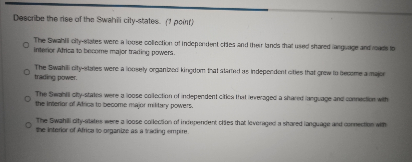 Describe the rise of the Swahili city-states. (1 point)
The Swahili city-states were a loose collection of independent cities and their lands that used shared language and roads to
interior Africa to become major trading powers.
The Swahili city-states were a loosely organized kingdom that started as independent cities that grew to become a major
trading power.
The Swahili city-states were a loose collection of independent cities that leveraged a shared language and connection with
the interior of Africa to become major military powers.
The Swahili city-states were a loose collection of independent cities that leveraged a shared language and connection with
the interior of Africa to organize as a trading empire.