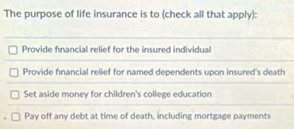 The purpose of life insurance is to (check all that apply):
Provide financial relief for the insured individual
Provide financial relief for named dependents upon insured's death
Set aside money for children's college education
Pay off any debt at time of death, including mortgage payments