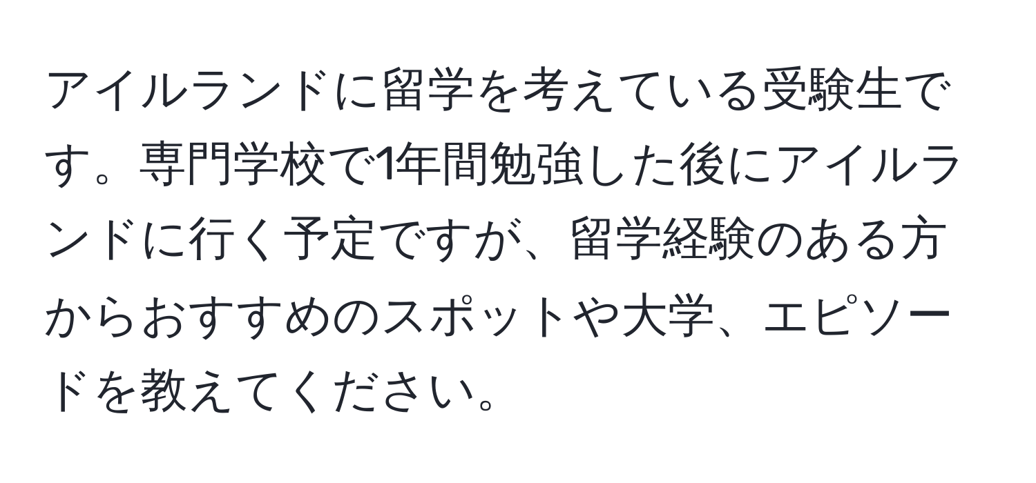 アイルランドに留学を考えている受験生です。専門学校で1年間勉強した後にアイルランドに行く予定ですが、留学経験のある方からおすすめのスポットや大学、エピソードを教えてください。