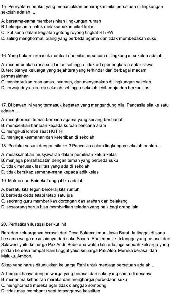 Pernyataan berikut yang menunjukkan penerapkan nilai persatuan di lingkungan
sekolah adalah ...
A. bersama-sama membersihkan lingkungan rumah
B. bekerjasama untuk melaksanakan piket kelas
C. ikut serta dalam kegiatan gotong royong tingkat RT/RW
D. saling menghormati orang yang berbeda agama dan tidak membedakan suku
16. Yang bukan termasuk manfaat dari nilai persatuan di lingkungan sekolah adalah ...
A. menumbuhkan rasa solidaritas sehingga tidak ada pertengkaran antar siswa
B. terciptanya keluarga yang sejahtera yang terhindar dari berbagai macam
permasalahan
C. menimbulkan rasa aman, nyaman, dan menyenakan di lingkungan sekolah
D. terwujudnya cita-cita sekolah sehingga sekolah lebih maju dan berkualitas
17. Di bawah ini yang termasuk kegiatan yang mengandung nilai Pancasila sila ke satu
adalah ...
A menghormati teman berbeda agama yang sedang beribadah
B. memberikan bantuan kepada korban bencana alam
C. mengikuti lomba saat HUT RI
D. menjaga keamanan dan ketertiban di sekolah
18. Perilaku sesuai dengan sila ke-3 Pancasila dalam lingkungan sekolah adalah ...
A. melaksanakan musyawarah dalam pemilihan ketua kelas
B. menjaga persahabatan dengan teman yang berbeda suku
C. tidak merusak fasilitas yang ada di sekolah
D. tidak bersikap semena-mena kepada adik kelas
19. Makna dari BhinekaTunggal Ika adalah ...
A. bersatu kita teguh bercerai kita runtuh
B. berbeda-beda tetapi tetap satu jua
C. seorang guru memberikan dorongan dan arahan dari belakang
D. seseorang harus bisa memberikan teladan yang baik bagi orang lain
20. Perhatikan ilustrasi berikut ini!
Rani dan keluarganya berasal dari Desa Sukamakmur, Jawa Barat. Ia tinggal di sana
bersama warga desa lainnya dari suku Sunda. Rani memiliki tetangga yang berasal dari
Sulawesi yaitu keluarga Pak Andi. Beberapa waktu lalu ada juga sebuah keluarga yang
pindah ke desa tempat Rani tinggal yaiut keluarga Pak Aldo. Mereka berasal dari
Maluku, Ambon.
Sikap yang harus ditunjukkan keluarga Rani untuk menjaga persatuan adalah...
A. bergaul hanya dengan warga yang berasal dari suku yang sama di desanya
B. menerima kehadiran mereka dan menghargai perbedaan suku
C. menghormati mereka agar tidak dianggap sombong
D. tidak mau membantu saat tetangganya kesulitan